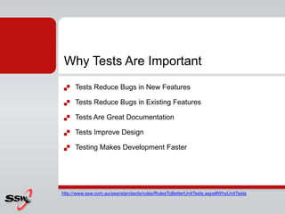 Why Tests Are Important
 Tests Reduce Bugs in New Features
 Tests Reduce Bugs in Existing Features
 Tests Are Great Documentation
 Tests Improve Design
 Testing Makes Development Faster
http://www.ssw.com.au/ssw/standards/rules/RulesToBetterUnitTests.aspx#WhyUnitTests
 