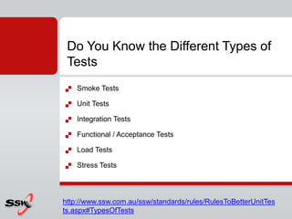  Smoke Tests
 Unit Tests
 Integration Tests
 Functional / Acceptance Tests
 Load Tests
 Stress Tests
Do You Know the Different Types of
Tests
http://www.ssw.com.au/ssw/standards/rules/RulesToBetterUnitTes
ts.aspx#TypesOfTests
 