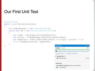 Our First Unit Test
[TestMethod]
public void TestCalculation()
{
var orderManager = new OrderManager();
using (var db = new NorthwindDataContext())
{
var order = db.Orders.FirstOrDefault();
var actual = orderManager.GetTotalIncGST(order);
var expected = order.OrderItems.Sum(oi => oi.Qty * price) * 1.1;
Assert.AreEqual(actual, expected);
}
}
 
