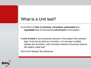 “A unit test is a fast, in-memory, consistent, automated and
repeatable test of a functional unit-of-work in the system.”
“A unit of work is any functional scenario in the system that contains
logic. It can be as short as a function, or it can span multiple
classes and functions, and it provides internal or business value to
the system under test.”
“Art of Unit Testing” Roy Osherove
What is a Unit test?
 