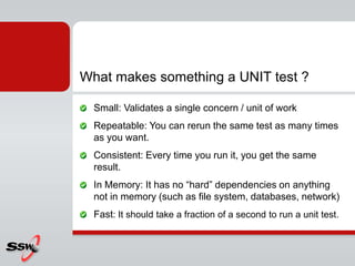 What makes something a UNIT test ?
Small: Validates a single concern / unit of work
Repeatable: You can rerun the same test as many times
as you want.
Consistent: Every time you run it, you get the same
result.
In Memory: It has no “hard” dependencies on anything
not in memory (such as file system, databases, network)
Fast: It should take a fraction of a second to run a unit test.
 