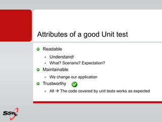 Readable
 Understand!
 What? Scenario? Expectation?
Maintainable
 We change our application
Trustworthy
 All  The code covered by unit tests works as expected
Attributes of a good Unit test
 