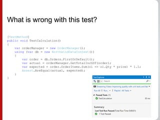 What is wrong with this test?
[TestMethod]
public void TestCalculation()
{
var orderManager = new OrderManager();
using (var db = new NorthwindDataContext())
{
var order = db.Orders.FirstOrDefault();
var actual = orderManager.GetTotalIncGST(order);
var expected = order.OrderItems.Sum(oi => oi.Qty * price) * 1.1;
Assert.AreEqual(actual, expected);
}
}
 