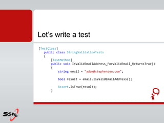 [TestClass]
public class StringValidationTests
{
[TestMethod]
public void IsValidEmailAddress_ForValidEmail_ReturnsTrue()
{
string email = "adam@stephensen.com";
bool result = email.IsValidEmailAddress();
Assert.IsTrue(result);
}
Let’s write a test
 