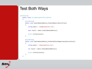 [TestClass]
public class StringValidationTests_MSTest
{
[TestMethod]
public void IsValidEmailAddress_ForValidEmail_ReturnsTrue()
{
string email = "adam@stephensen.com";
bool result = email.IsValidEmailAddress();
Assert.IsTrue(result);
}
[TestMethod]
public void IsValidEmailAddress_ForEmailWithoutAmpersand_ReturnsFalse()
{
string email = "adamstephensen.com";
var result = email.IsValidEmailAddress();
Assert.IsFalse(result);
}
}
Test Both Ways
 