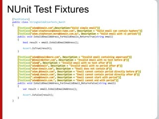 NUnit Test Fixtures
[TestFixture]
public class StringValidationTests_Nunit
{
[TestCase("adam@domain.com",Description="Valid simple email")]
[TestCase("adam-stephensen@domain-name.com", Description = "Valid email can contain hyphens")]
[TestCase("adam.stephensen.more@domain.com.au", Description = "Valid email with >1 periods")]
public void IsValidEmailAddress_ForValidEmails_ReturnsTrue(string email)
{
bool result = email.IsValidEmailAddress();
Assert.IsTrue(result);
}
[TestCase("adam@domain&more.com", Description = "Invalid email containing ampersand")]
[TestCase("@domain&other.com", Description = "Invalid email with no text before @")]
[TestCase("adam@", Description = "Invalid email with no text after @")]
[TestCase("adam@domain", Description = "Invalid email with no period after @")]
[TestCase("adam-domain.com", Description = "Email does not contain @")]
[TestCase("adam.@domain.com", Description = "Email cannot contain period directly before @")]
[TestCase("adam@.domain.com", Description = "Email cannot contain period directly after @")]
[TestCase(".adam@domain.com", Description = "Email cannot start with period")]
[TestCase("adam@domain.com.", Description = "Email cannot end with period")]
public void IsValidEmailAddress_ForInvalidEmail_ReturnsFalse(string email)
{
var result = email.IsValidEmailAddress();
Assert.IsFalse(result);
}
}
 