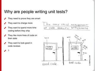 Why are people writing unit tests?
 They need to prove they are smart
 They want to charge more
 They want to spend more time
coding before they ship
 They like more lines of code on
their stats
 They want to look good in
code reviews
 ?
 