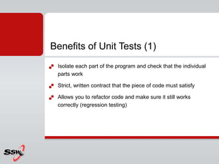  Isolate each part of the program and check that the individual
parts work
 Strict, written contract that the piece of code must satisfy
 Allows you to refactor code and make sure it still works
correctly (regression testing)
Benefits of Unit Tests (1)
 