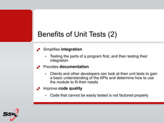  Simplifies integration
 Testing the parts of a program first, and then testing their
integration
 Provides documentation
 Clients and other developers can look at their unit tests to gain
a basic understanding of the APIs and determine how to use
the module to fit their needs
 Improve code quality
 Code that cannot be easily tested is not factored properly
Benefits of Unit Tests (2)
 