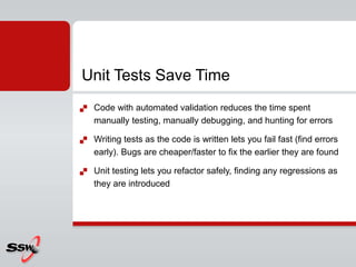  Code with automated validation reduces the time spent
manually testing, manually debugging, and hunting for errors
 Writing tests as the code is written lets you fail fast (find errors
early). Bugs are cheaper/faster to fix the earlier they are found
 Unit testing lets you refactor safely, finding any regressions as
they are introduced
Unit Tests Save Time
 