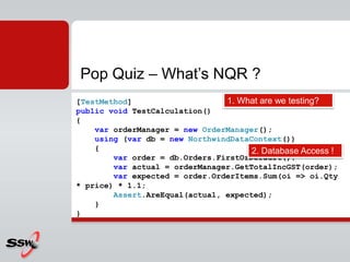 Pop Quiz – What’s NQR ?
[TestMethod]
public void TestCalculation()
{
var orderManager = new OrderManager();
using (var db = new NorthwindDataContext())
{
var order = db.Orders.FirstOrDefault();
var actual = orderManager.GetTotalIncGST(order);
var expected = order.OrderItems.Sum(oi => oi.Qty
* price) * 1.1;
Assert.AreEqual(actual, expected);
}
}
1. What are we testing?
2. Database Access !
 