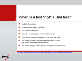 It talks to the database
It communicates across the network
It touches the file system
It cannot be run in isolation from any other unit test
It can't run at the same time as any of your other unit tests
You have to do special things to your environment to run it
(e.g. editing config files / registry settings)
You are not testing a class in isolation from other concrete classes
When is a test *not* a Unit test?
http://www.ssw.com.au/ssw/standards/rules/RulesToBetterUnitTests.aspx#DependenciesDB
 