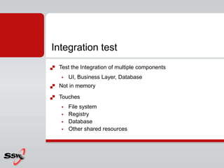  Test the Integration of multiple components
 UI, Business Layer, Database
 Not in memory
 Touches
 File system
 Registry
 Database
 Other shared resources
Integration test
 