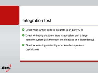 Great when writing code to integrate to 3rd party APIs
Great for finding out when there is a problem with a large
complex system (is it the code, the database or a dependency)
Great for ensuring availability of external components
(zsValidate)
Integration test
 