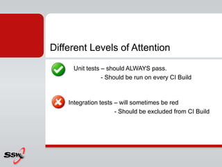 Different Levels of Attention
Unit tests – should ALWAYS pass.
- Should be run on every CI Build
Integration tests – will sometimes be red
- Should be excluded from CI Build
 