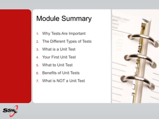 Module Summary
1. Why Tests Are Important
2. The Different Types of Tests
3. What is a Unit Test
4. Your First Unit Test
5. What to Unit Test
6. Benefits of Unit Tests
7. What is NOT a Unit Test
 