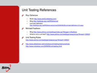 Unit Testing References
 Roy Osherove
 Book http://www.artofunittesting.com/
 Blog http://weblogs.asp.net/ROsherove/
 Unit test definition
http://weblogs.asp.net/ROsherove/archive/2009/09/28/unit-test-definition-2-0.aspx
 Michael Feathers
 Blog http://www.artima.com/weblogs/index.jsp?blogger=mfeathers
 What is not a unit test? http://www.artima.com/weblogs/viewpost.jsp?thread=126923
 Unit Testing Rules
http://www.artima.com/weblogs/viewpost.jsp?thread=126923
 http://www.slideshare.net/nickokiss/unit-testing-best-practices
http://www.nickokiss.com/2009/09/unit-testing.html
 