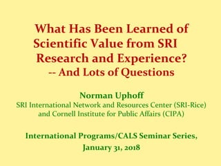 What Has Been Learned of
Scientific Value from SRI
Research and Experience?
-- And Lots of Questions
Norman Uphoff
SRI International Network and Resources Center (SRI-Rice)
and Cornell Institute for Public Affairs (CIPA)
International Programs/CALS Seminar Series,
January 31, 2018
 