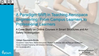 A Paradigm Shift in Teaching Aerospace
Engineering: From Campus Learners to
Professional Learners
A Case Study on Online Courses in Smart Structures and Air
Safety Investigation
Aerospace Structures
& Materials
Faculty of Aerospace Engineering
Gillian Saunders-Smits
Co-authors: Calvin Rans, Michiel Schuurman, Roeland De Breuker, and Jan-Paul van Staalduinen
Faculty of Aerospace Engineering, Delft University of Technology
G.N. Saunders@tudelft.nl
 