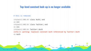Top-level constant look-up is no longer available
# this is removed:
irb(main):001:0> class Auth; end
=> nil
irb(main):002:0> class Twitter; end
=> nil
irb(main):003:0> Twitter::Auth
(irb):3: warning: toplevel constant Auth referenced by Twitter::Auth
=> Auth
 