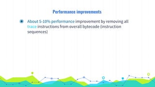 Performance improvements
◉ About 5-10% performance improvement by removing all
trace instructions from overall bytecode (instruction
sequences)
 