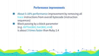 Performance improvements
◉ About 5-10% performance improvement by removing all
trace instructions from overall bytecode (instruction
sequences)
◉ Block passing by a block parameter
(e.g. def foo(&b); bar(&b); end)
is about 3 times faster than Ruby 2.4
 