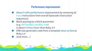 Performance improvements
◉ About 5-10% performance improvement by removing all
trace instructions from overall bytecode (instruction
sequences)
◉ Block passing by a block parameter
(e.g. def foo(&b); bar(&b); end)
is about 3 times faster than Ruby 2.4
◉ ERB now generates code from a template twice as fast as
Ruby 2.4
◉ (and more…)
 