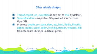 Other notable changes
◉ Thread.report_on_exception is now set to true by default.
◉ SecureRandom now prefers OS-provided sources over
OpenSSL
◉ Promote cmath, csv, date, dbm, etc, fcntl, fiddle, fileutils,
gdbm, ipaddr, scanf, sdbm, stringio, strscan, webrick, zlib
from standard libraries to default gems.
 