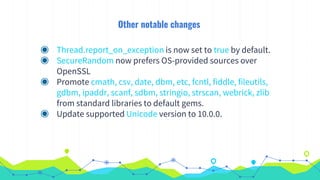 Other notable changes
◉ Thread.report_on_exception is now set to true by default.
◉ SecureRandom now prefers OS-provided sources over
OpenSSL
◉ Promote cmath, csv, date, dbm, etc, fcntl, fiddle, fileutils,
gdbm, ipaddr, scanf, sdbm, stringio, strscan, webrick, zlib
from standard libraries to default gems.
◉ Update supported Unicode version to 10.0.0.
 
