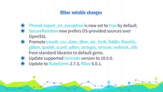 Other notable changes
◉ Thread.report_on_exception is now set to true by default.
◉ SecureRandom now prefers OS-provided sources over
OpenSSL
◉ Promote cmath, csv, date, dbm, etc, fcntl, fiddle, fileutils,
gdbm, ipaddr, scanf, sdbm, stringio, strscan, webrick, zlib
from standard libraries to default gems.
◉ Update supported Unicode version to 10.0.0.
◉ Update to RubyGems 2.7.3, RDoc 6.0.1.
 