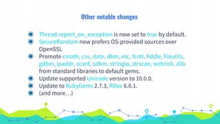 Other notable changes
◉ Thread.report_on_exception is now set to true by default.
◉ SecureRandom now prefers OS-provided sources over
OpenSSL
◉ Promote cmath, csv, date, dbm, etc, fcntl, fiddle, fileutils,
gdbm, ipaddr, scanf, sdbm, stringio, strscan, webrick, zlib
from standard libraries to default gems.
◉ Update supported Unicode version to 10.0.0.
◉ Update to RubyGems 2.7.3, RDoc 6.0.1.
◉ (and more…)
 