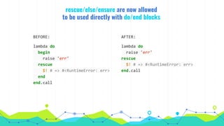 rescue/else/ensure are now allowed
to be used directly with do/end blocks
AFTER:
lambda do
raise 'err'
rescue
$! # => #<RuntimeError: err>
end.call
BEFORE:
lambda do
begin
raise 'err'
rescue
$! # => #<RuntimeError: err>
end
end.call
 