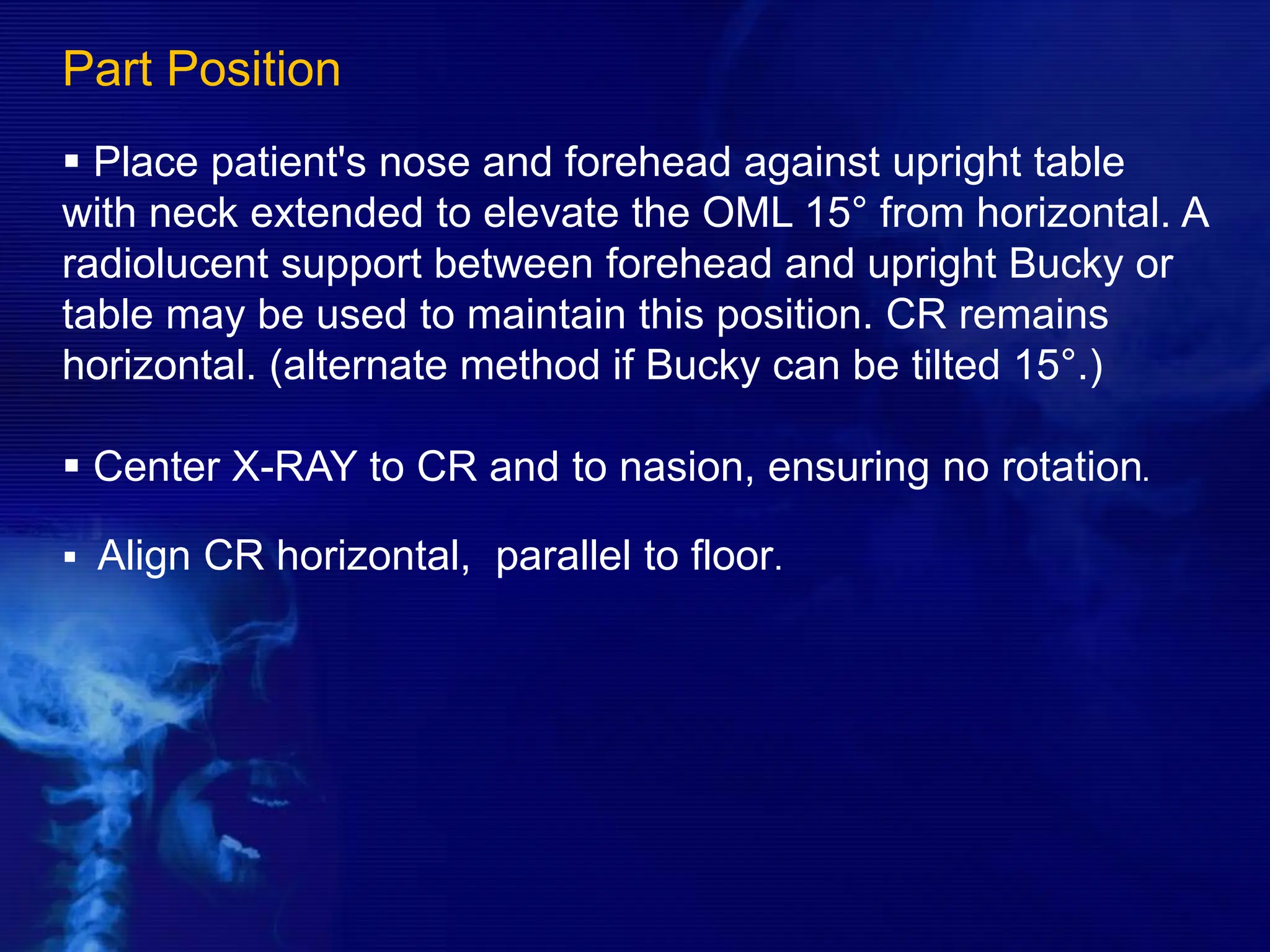 Part Position
 Place patient's nose and forehead against upright table
with neck extended to elevate the OML 15° from horizontal. A
radiolucent support between forehead and upright Bucky or
table may be used to maintain this position. CR remains
horizontal. (alternate method if Bucky can be tilted 15°.)
 Center X-RAY to CR and to nasion, ensuring no rotation.
 Align CR horizontal, parallel to floor.
 