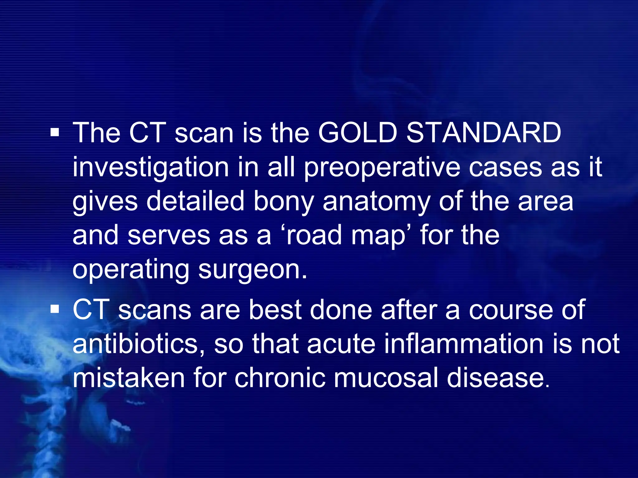  The CT scan is the GOLD STANDARD
investigation in all preoperative cases as it
gives detailed bony anatomy of the area
and serves as a ‘road map’ for the
operating surgeon.
 CT scans are best done after a course of
antibiotics, so that acute inflammation is not
mistaken for chronic mucosal disease.
 