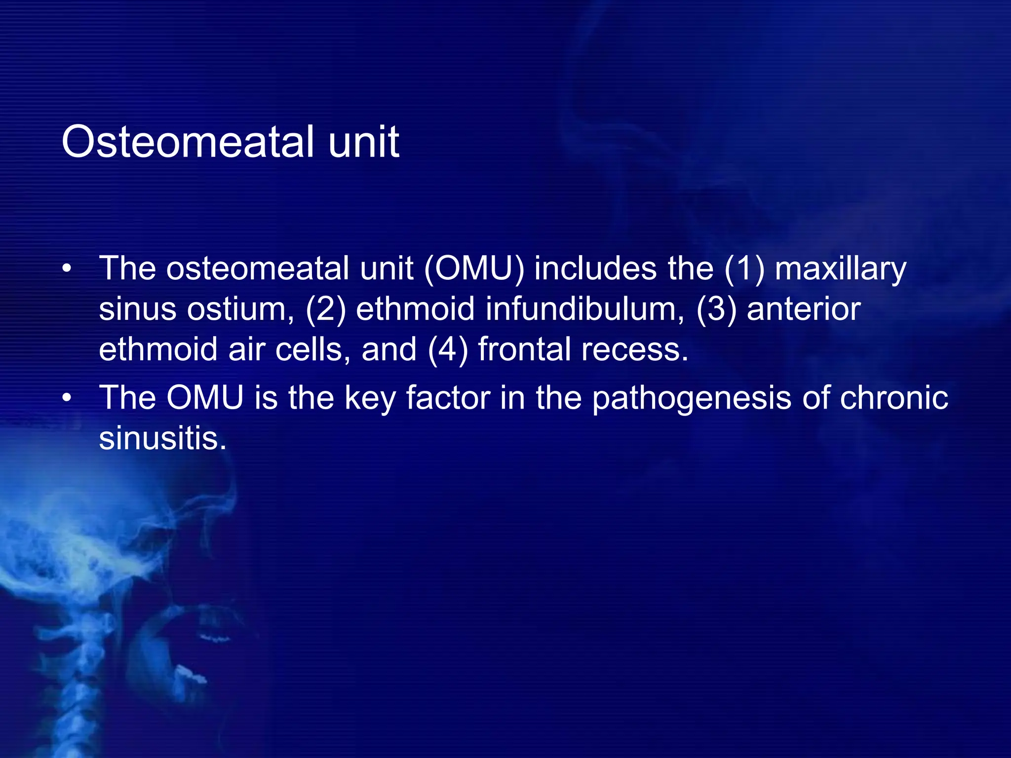 Osteomeatal unit
• The osteomeatal unit (OMU) includes the (1) maxillary
sinus ostium, (2) ethmoid infundibulum, (3) anterior
ethmoid air cells, and (4) frontal recess.
• The OMU is the key factor in the pathogenesis of chronic
sinusitis.
 