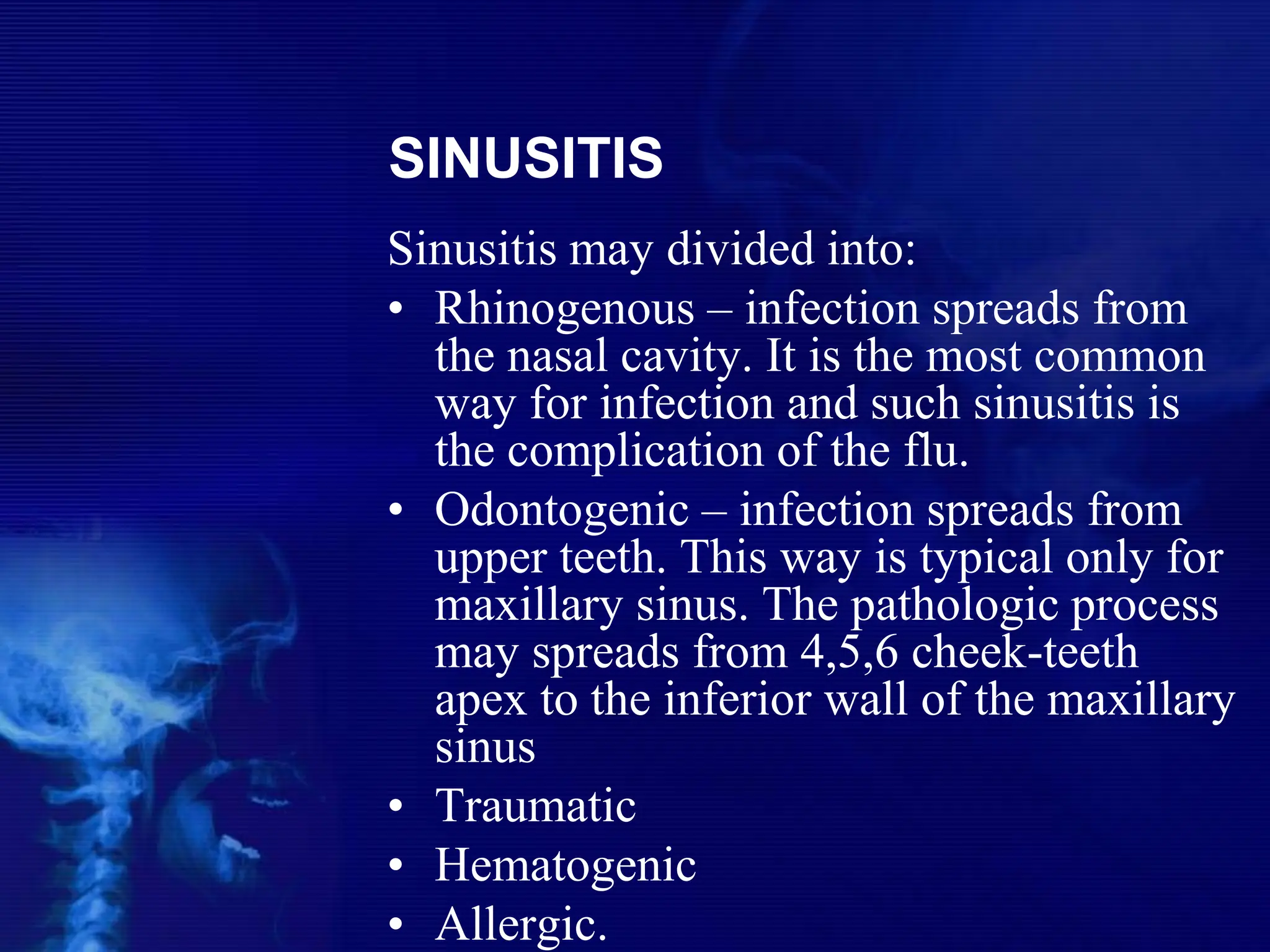 SINUSITIS
Sinusitis may divided into:
• Rhinogenous – infection spreads from
the nasal cavity. It is the most common
way for infection and such sinusitis is
the complication of the flu.
• Odontogenic – infection spreads from
upper teeth. This way is typical only for
maxillary sinus. The pathologic process
may spreads from 4,5,6 cheek-teeth
apex to the inferior wall of the maxillary
sinus
• Traumatic
• Hematogenic
• Allergic.
 
