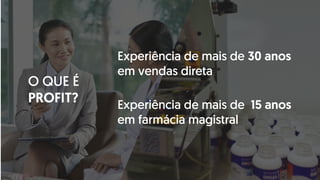 O QUE É
PROFIT?
Experiência de mais de 30 anos
em vendas direta
Experiência de mais de 15 anos
em farmácia magistral
 