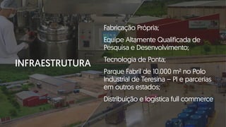 INFRAESTRUTURA
Fabricação Própria;
Equipe Altamente Qualificada de
Pesquisa e Desenvolvimento;
Tecnologia de Ponta;
Parque Fabril de 10.000 m² no Polo
Industrial de Teresina – PI e parcerias
em outros estados;
Distribuição e logística full commerce
 