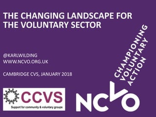 THE CHANGING LANDSCAPE FOR
THE VOLUNTARY SECTOR
@KARLWILDING
WWW.NCVO.ORG.UK
CAMBRIDGE CVS, JANUARY 2018
 