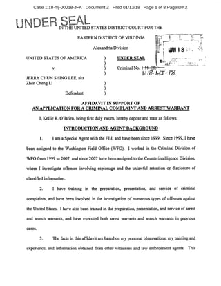 Case l:18-mj-00018-JFA Document 2 Filed 01/13/18 Page 1 of 8 PagelD# 2
IN THE UNITED STATES DISTRICT COURT FOR THE
EASTERN DISTRICT OF VIRGINIA r
i
Alexandria Division
UNITED STATES OF AMERICA UNDER SEAL
ALP'
V. Criminal No. 1:18»CR-
JERRY CHUN SHING LEE, aka
Zhen Cheng LI
Defendant
AFFIDAVIT IN SUPPORT OF
AN APPLICATION FOR A CRIMINAL COMPLAINT AND ARREST WARRANT
I, Kellie R. O'Brien, being first duly sworn, hereby depose and state as follows:
1. I am a Special Agent with the FBI, and have been since 1999. Since 1999,1 have
been assigned to the Washington Field Office (WFO). I worked in the Criminal Division of
WFO from 1999 to 2007, and since 2007 have been assigned to the Counterintelligence Division,
where I investigate offenses involving espionage and the unlawful retention or disclosure of
classified information.
2. I have training in the preparation, presentation, and service of criminal
complaints, and have been involved in the investigation of numerous types of offenses against
the United States. I have also been trained in the preparation, presentation, and service of arrest
and search warrants, and have executed both arrest warrants and search warrants in previous
cases.
3. The facts in this affidavit are based on my personal observations, my training and
experience, and information obtained from other witnesses and law enforcement agents. This
INTRODUCTION AND AGENT BACKGROUND
 