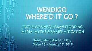WENDIGO
WHERE’D IT GO ?
LOST RIVERS AND URBAN FLOODING:
MEDIA, MYTHS & SMART MITIGATION
Robert Muir, M.A.SC., P.Eng.
Green 13 – January 17, 2018
 