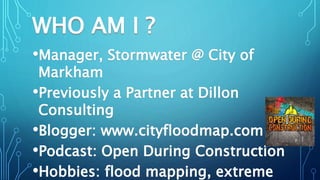 WHO AM I ?
•Manager, Stormwater @ City of
Markham
•Previously a Partner at Dillon
Consulting
•Blogger: www.cityfloodmap.co...
