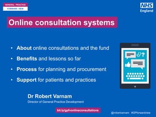 @robertvarnam #GPforwardview@robertvarnam #GPforwardview
GENERAL PRACTICE
FORWARD VIEW
Online consultation systems
• About online consultations and the fund
• Benefits and lessons so far
• Process for planning and procurement
• Support for patients and practices
• Dr Robert Varnam
• Director of General Practice Development
bit.ly/gpfvonlineconsultations
 