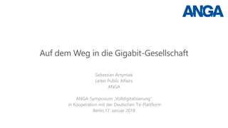 Auf dem Weg in die Gigabit-Gesellschaft
Sebastian Artymiak
Leiter Public Affairs
ANGA
ANGA-Symposium „Volldigitalisierung“
in Kooperation mit der Deutschen TV-Plattform
Berlin,17. Januar 2018
 