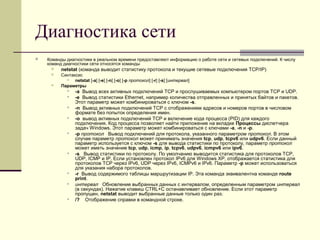 Диагностика сети
 Команды диагностики в реальном времени предоставляют информацию о работе сети и сетевых подключений. К числу
команд диагностики сети относятся команды
 netstat (команда выводит статистику протокола и текущие сетевые подключения TCP/IP)
 Синтаксис
 netstat [-a] [-e] [-n] [-o] [-p протокол] [-r] [-s] [интервал]
 Параметры
 -a Вывод всех активных подключений TCP и прослушиваемых компьютером портов TCP и UDP.
 -e Вывод статистики Ethernet, например количества отправленных и принятых байтов и пакетов.
Этот параметр может комбинироваться с ключом -s.
 -n Вывод активных подключений TCP с отображением адресов и номеров портов в числовом
формате без попыток определения имен.
 -o вывод активных подключений TCP и включение кода процесса (PID) для каждого
подключения. Код процесса позволяет найти приложение на вкладке Процессы диспетчера
задач Windows. Этот параметр может комбинироваться с ключами -a, -n и -p.
 -p протокол Вывод подключений для протокола, указанного параметром протокол. В этом
случае параметр протокол может принимать значения tcp, udp, tcpv6 или udpv6. Если данный
параметр используется с ключом -s для вывода статистики по протоколу, параметр протокол
может иметь значение tcp, udp, icmp, ip, tcpv6, udpv6, icmpv6 или ipv6.
 -s Вывод статистики по протоколу. По умолчанию выводится статистика для протоколов TCP,
UDP, ICMP и IP. Если установлен протокол IPv6 для Windows XP, отображается статистика для
протоколов TCP через IPv6, UDP через IPv6, ICMPv6 и IPv6. Параметр -p может использоваться
для указания набора протоколов.
 -r Вывод содержимого таблицы маршрутизации IP. Эта команда эквивалентна команде route
print.
 интервал Обновление выбранных данных с интервалом, определенным параметром интервал
(в секундах). Нажатие клавиш CTRL+C останавливает обновление. Если этот параметр
пропущен, netstat выводит выбранные данные только один раз.
 /? Отображение справки в командной строке.
 