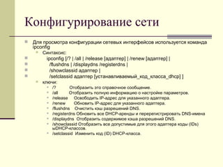Конфигурирование сети
 Для просмотра конфигурации сетевых интерфейсов используется команда
ipconfig
 Синтаксис:
 ipconfig [/? | /all | /release [адаптер] | /renew [адаптер] |
 /flushdns | /displaydns /registerdns |
 /showclassid адаптер |
 /setclassid адаптер [устанавливаемый_код_класса_dhcp] ]
 ключи:
 /? Отобразить это справочное сообщение.
 /all Отобразить полную информацию о настройке параметров.
 /release Освободить IP-адрес для указанного адаптера.
 /renew Обновить IP-адрес для указанного адаптера.
 /flushdns Очистить кэш разрешений DNS.
 /registerdns Обновить все DHCP-аренды и перерегистрировать DNS-имена
 /displaydns Отобразить содержимое кэша разрешений DNS.
 /showclassid Отобразить все допустимые для этого адаптера коды (IDs)
ыDHCP-классов.
 /setclassid Изменить код (ID) DHCP-класса.
 