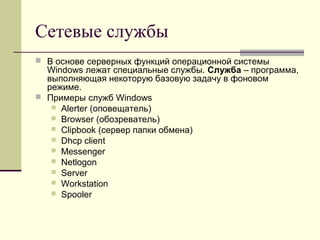 Сетевые службы
 В основе серверных функций операционной системы
Windows лежат специальные службы. Служба – программа,
выполняющая некоторую базовую задачу в фоновом
режиме.
 Примеры служб Windows
 Alerter (оповещатель)
 Browser (обозреватель)
 Clipbook (сервер папки обмена)
 Dhcp client
 Messenger
 Netlogon
 Server
 Workstation
 Spooler
 