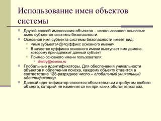 Использование имен объектов
системы
 Другой способ именования объектов – использование основных
имен субъектов системы безопасности.
 Основное имя субъекта системы безопасности имеет вид:
 <имя субъекта>@<суффикс основного имени>
 В качестве суффикса основного имени выступает имя домена,
которому принадлежит данный субъект
 Пример основного имени пользователя:
 dmitry@rosnou.ru
 Глобальные идентификаторы. Для обеспечения уникальности
объектов и облегчения поиска, каждому объекту ставится в
соответствие 128-разрядное число – глобальный уникальный
идентификатор.
 Данный идентификатор является обязательным атрибутом любого
объекта, который не изменяется ни при каких обстоятельствах.
 