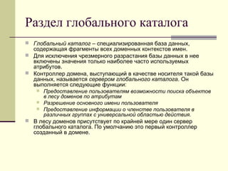 Раздел глобального каталога
 Глобальный каталог – специализированная база данных,
содержащая фрагменты всех доменных контекстов имен.
 Для исключения чрезмерного разрастания базы данных в нее
включены значения только наиболее часто используемых
атрибутов.
 Контроллер домена, выступающий в качестве носителя такой базы
данных, называется сервером глобального каталога. Он
выполняется следующие функции:
 Предоставление пользователям возможности поиска объектов
в лесу доменов по атрибутам
 Разрешение основного имени пользователя
 Предоставление информации о членстве пользователя в
различных группах с универсальной областью действия.
 В лесу доменов присутствует по крайней мере один сервер
глобального каталога. По умолчанию это первый контроллер
созданный в домене.
 