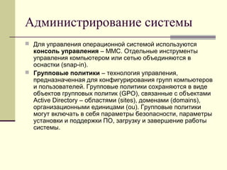 Администрирование системы
 Для управления операционной системой используются
консоль управления – MMC. Отдельные инструменты
управления компьютером или сетью объединяются в
оснастки (snap-in).
 Групповые политики – технология управления,
предназначенная для конфигурирования групп компьютеров
и пользователей. Групповые политики сохраняются в виде
объектов групповых политик (GPO), связанные с объектами
Active Directory – областями (sites), доменами (domains),
организационными единицами (ou). Групповые политики
могут включать в себя параметры безопасности, параметры
установки и поддержки ПО, загрузку и завершение работы
системы.
 